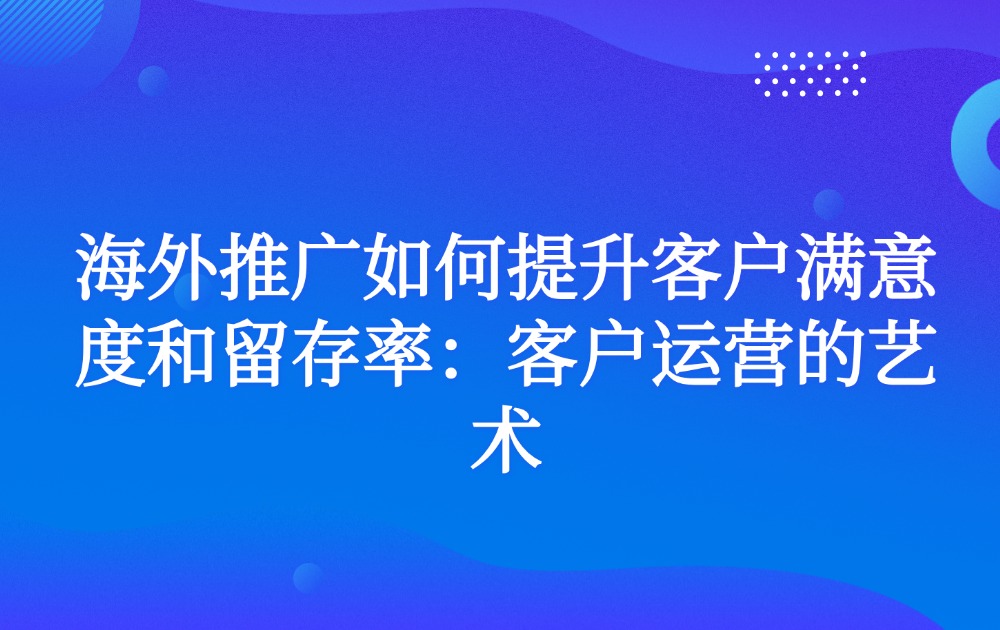 海外推广如何提升客户满意度和留存率：客户运营的艺术