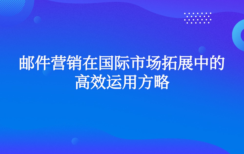 邮件营销在国际市场拓展中的高效运用方略