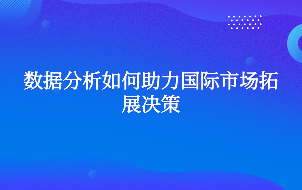 数据分析如何助力国际市场拓展决策