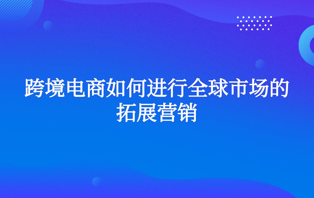 跨境电商如何进行全球市场的拓展营销