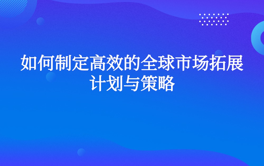 如何制定高效的全球市场拓展计划与策略