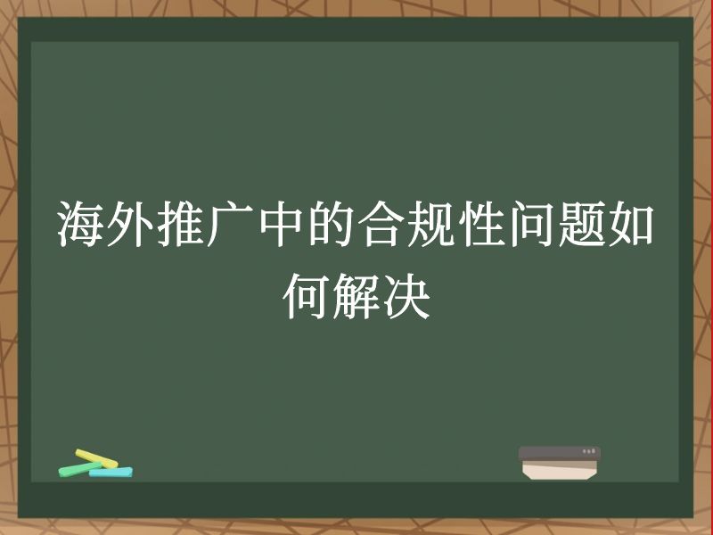 海外推广中的合规性问题如何解决