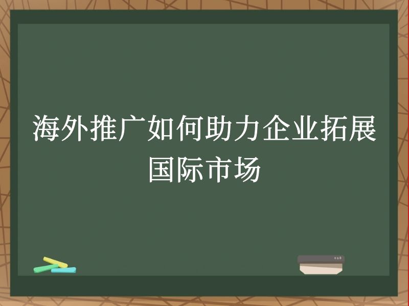 海外推广如何助力企业拓展国际市场